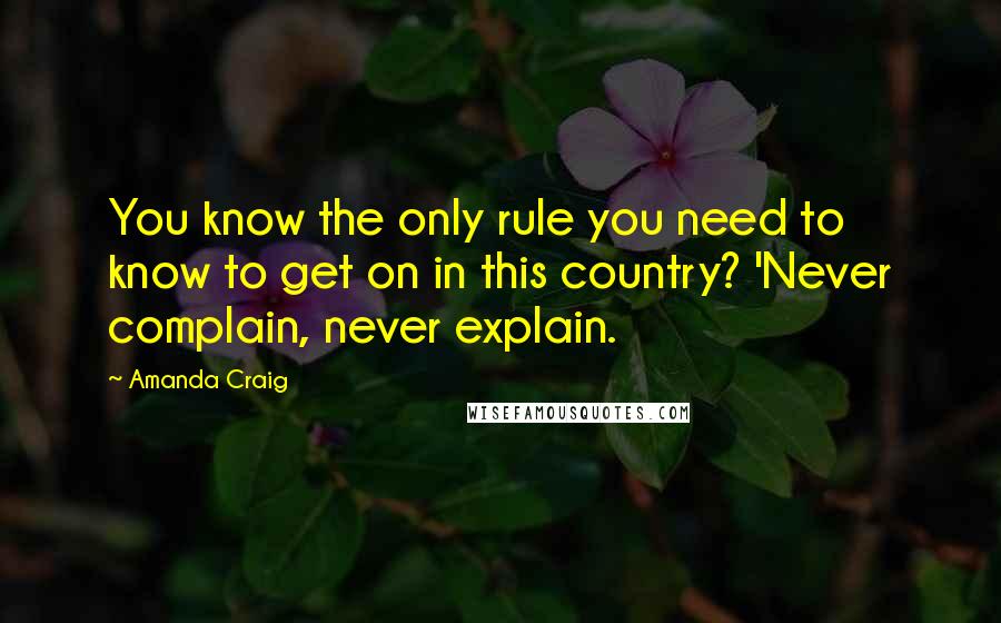 Amanda Craig Quotes: You know the only rule you need to know to get on in this country? 'Never complain, never explain.