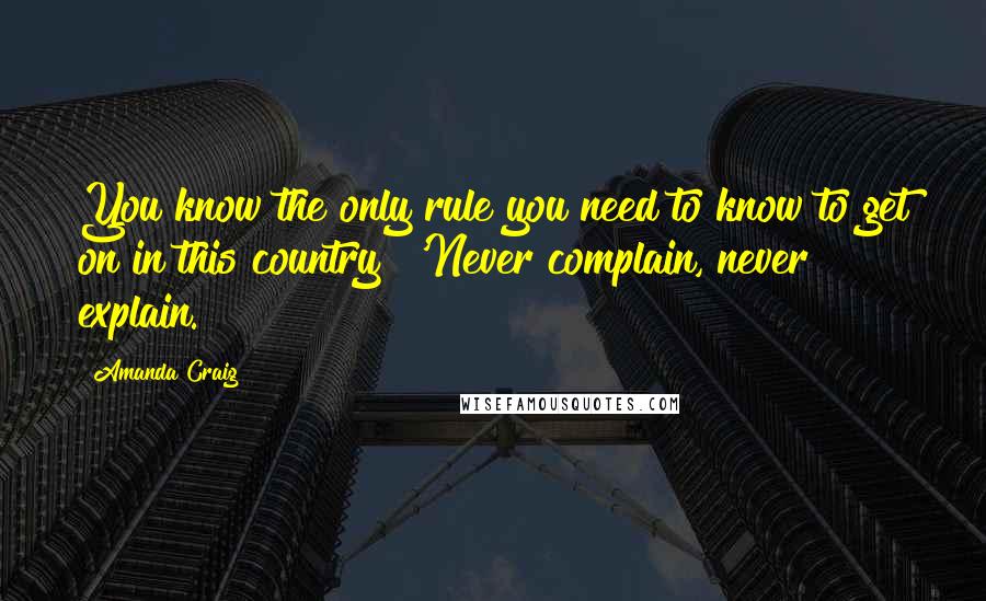 Amanda Craig Quotes: You know the only rule you need to know to get on in this country? 'Never complain, never explain.