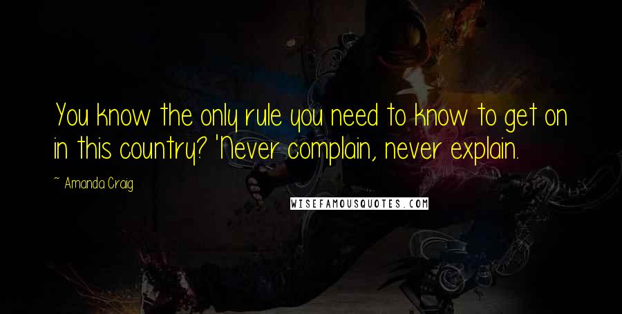 Amanda Craig Quotes: You know the only rule you need to know to get on in this country? 'Never complain, never explain.