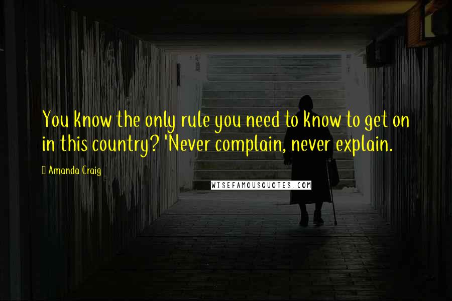 Amanda Craig Quotes: You know the only rule you need to know to get on in this country? 'Never complain, never explain.