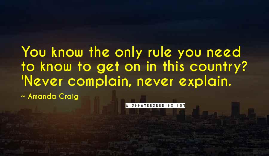 Amanda Craig Quotes: You know the only rule you need to know to get on in this country? 'Never complain, never explain.