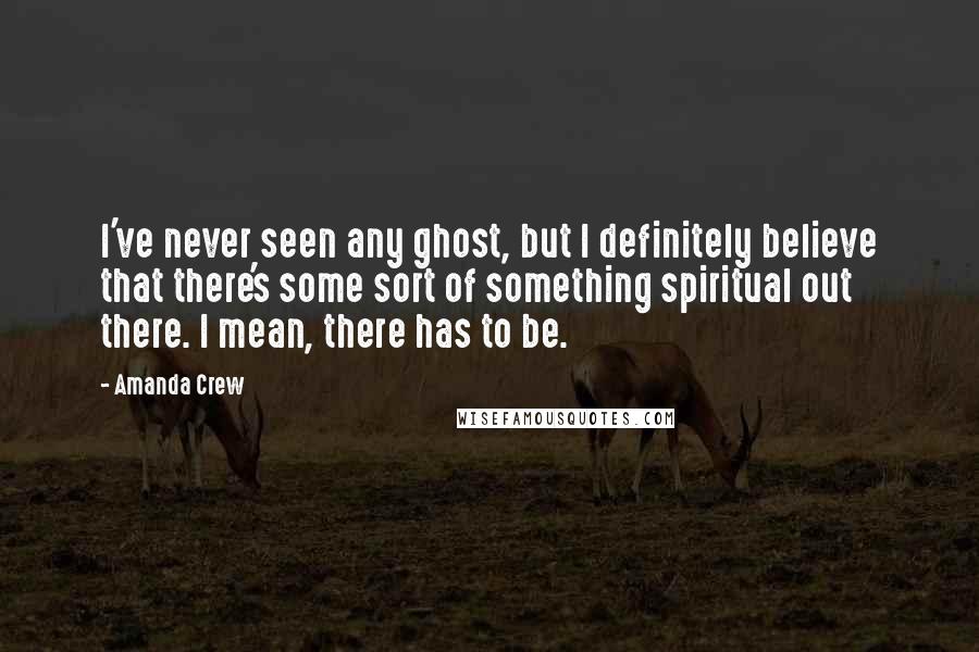 Amanda Crew Quotes: I've never seen any ghost, but I definitely believe that there's some sort of something spiritual out there. I mean, there has to be.