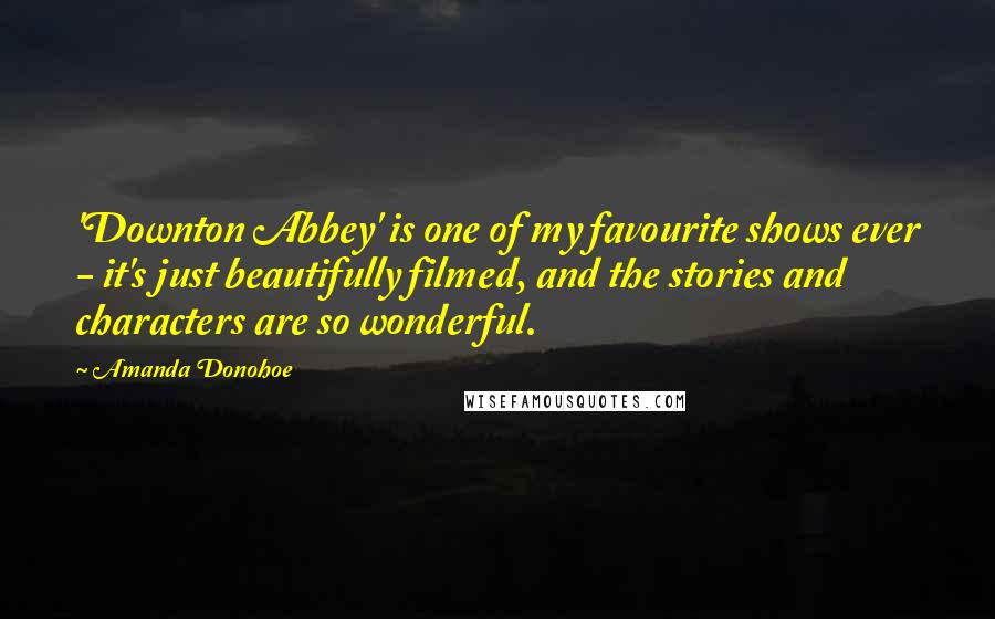 Amanda Donohoe Quotes: 'Downton Abbey' is one of my favourite shows ever - it's just beautifully filmed, and the stories and characters are so wonderful.