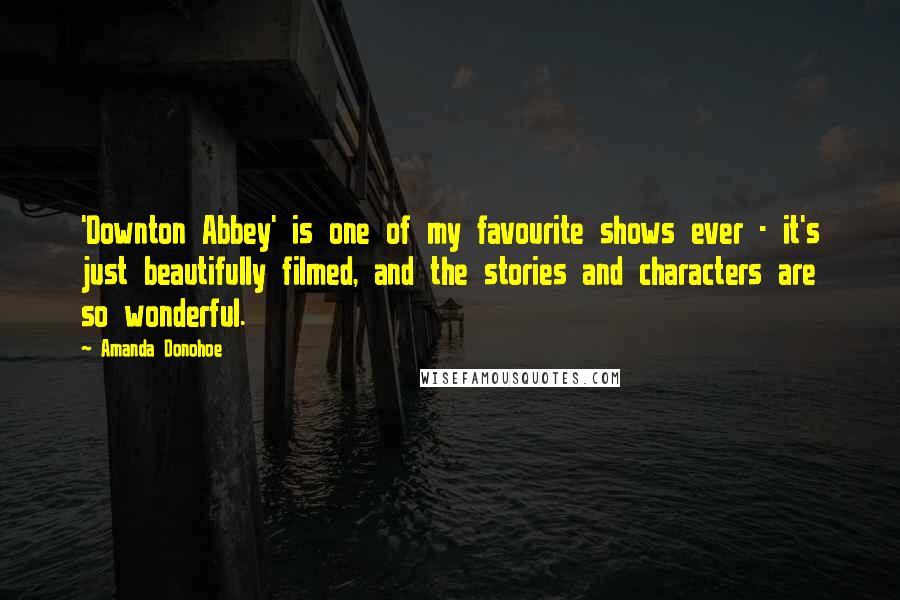 Amanda Donohoe Quotes: 'Downton Abbey' is one of my favourite shows ever - it's just beautifully filmed, and the stories and characters are so wonderful.