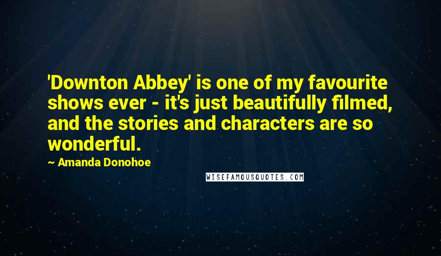 Amanda Donohoe Quotes: 'Downton Abbey' is one of my favourite shows ever - it's just beautifully filmed, and the stories and characters are so wonderful.