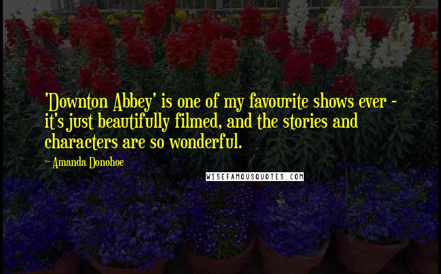 Amanda Donohoe Quotes: 'Downton Abbey' is one of my favourite shows ever - it's just beautifully filmed, and the stories and characters are so wonderful.