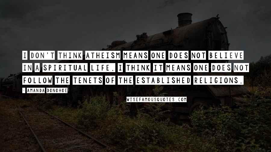 Amanda Donohoe Quotes: I don't think atheism means one does not believe in a spiritual life. I think it means one does not follow the tenets of the established religions.