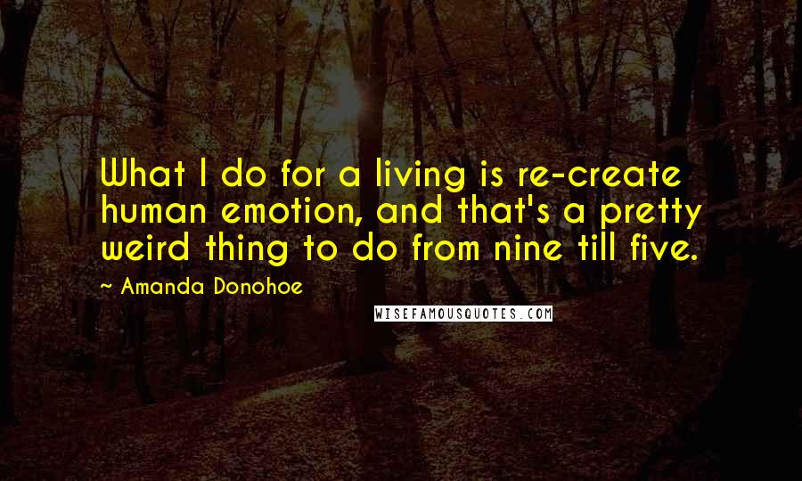 Amanda Donohoe Quotes: What I do for a living is re-create human emotion, and that's a pretty weird thing to do from nine till five.