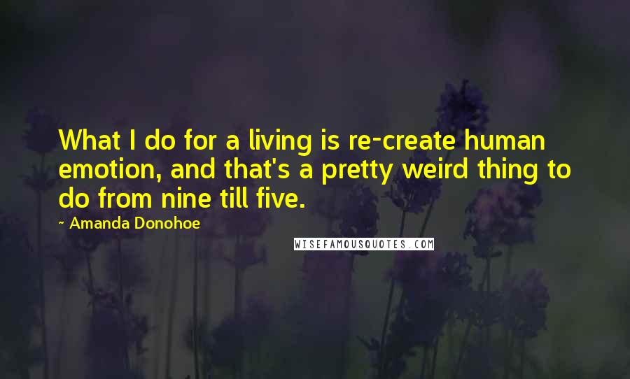 Amanda Donohoe Quotes: What I do for a living is re-create human emotion, and that's a pretty weird thing to do from nine till five.