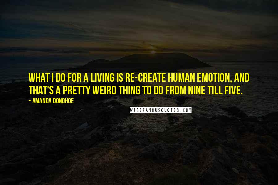 Amanda Donohoe Quotes: What I do for a living is re-create human emotion, and that's a pretty weird thing to do from nine till five.