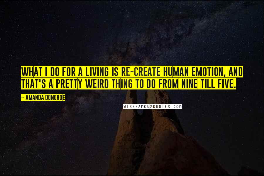 Amanda Donohoe Quotes: What I do for a living is re-create human emotion, and that's a pretty weird thing to do from nine till five.