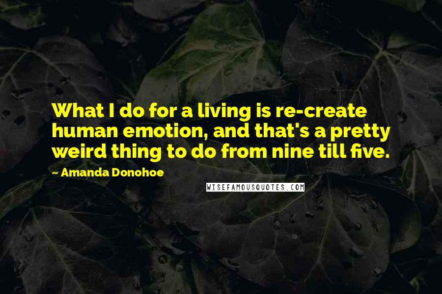 Amanda Donohoe Quotes: What I do for a living is re-create human emotion, and that's a pretty weird thing to do from nine till five.