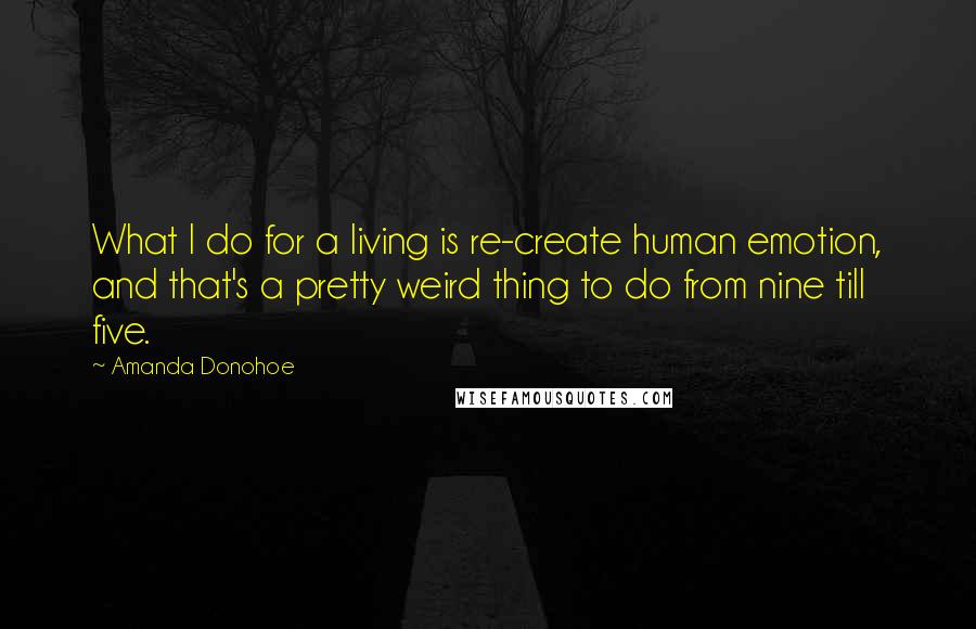 Amanda Donohoe Quotes: What I do for a living is re-create human emotion, and that's a pretty weird thing to do from nine till five.