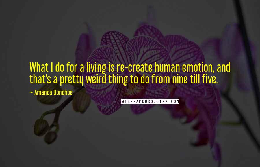 Amanda Donohoe Quotes: What I do for a living is re-create human emotion, and that's a pretty weird thing to do from nine till five.