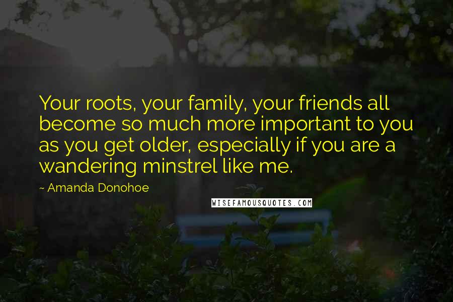 Amanda Donohoe Quotes: Your roots, your family, your friends all become so much more important to you as you get older, especially if you are a wandering minstrel like me.