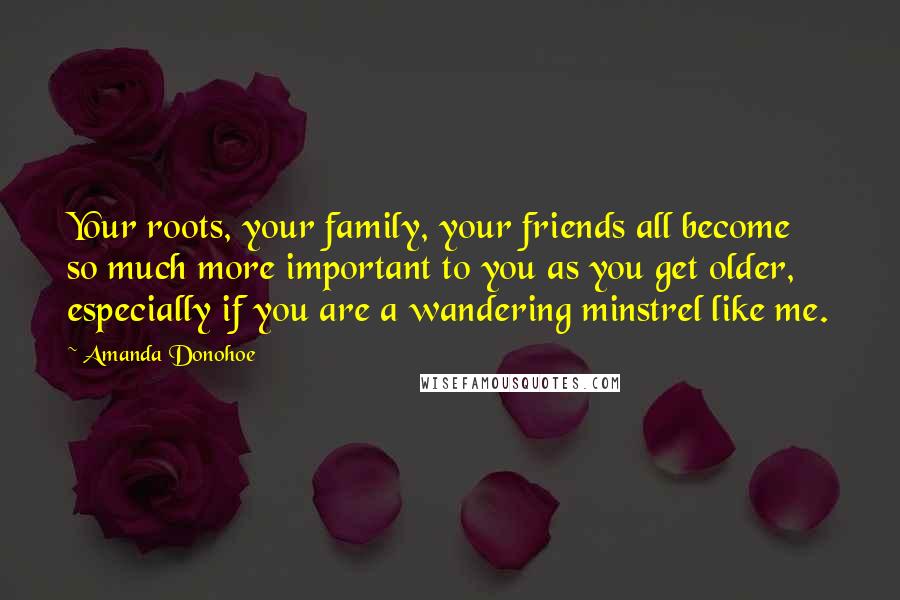 Amanda Donohoe Quotes: Your roots, your family, your friends all become so much more important to you as you get older, especially if you are a wandering minstrel like me.