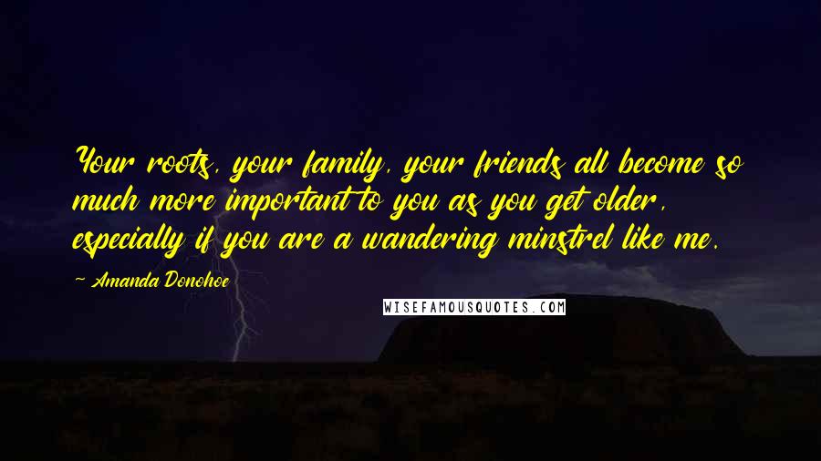 Amanda Donohoe Quotes: Your roots, your family, your friends all become so much more important to you as you get older, especially if you are a wandering minstrel like me.