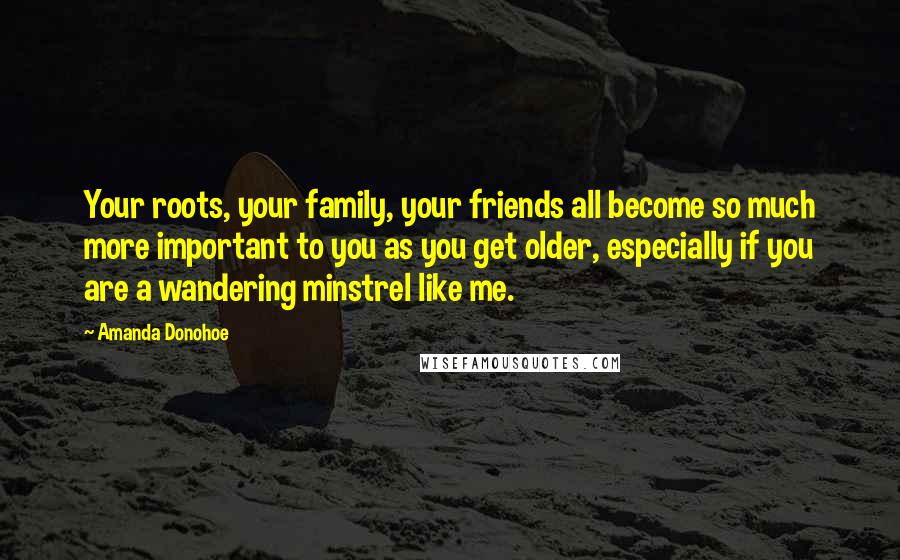 Amanda Donohoe Quotes: Your roots, your family, your friends all become so much more important to you as you get older, especially if you are a wandering minstrel like me.