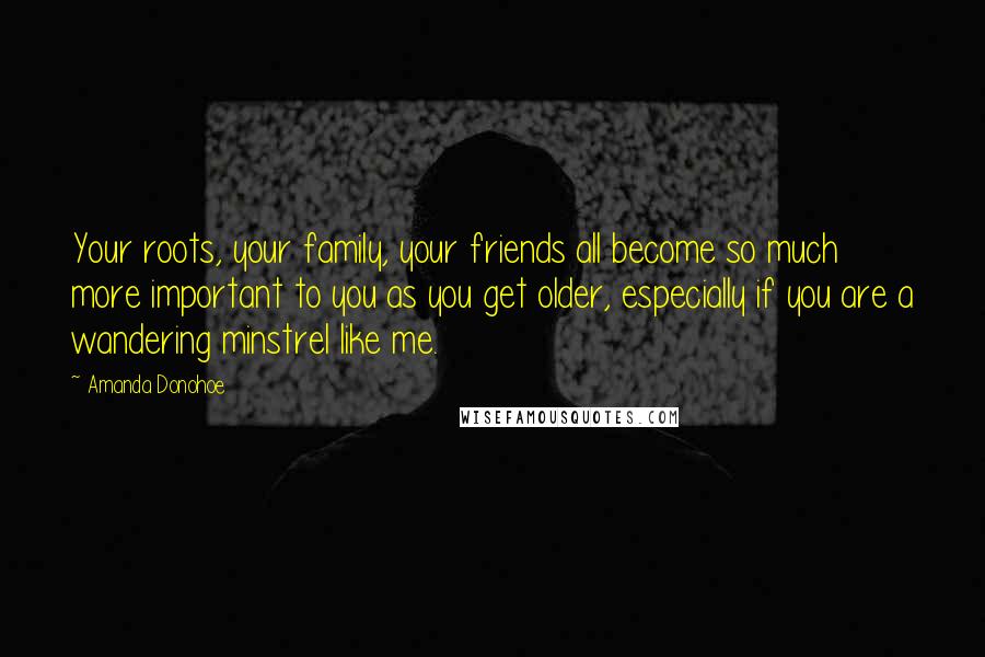 Amanda Donohoe Quotes: Your roots, your family, your friends all become so much more important to you as you get older, especially if you are a wandering minstrel like me.