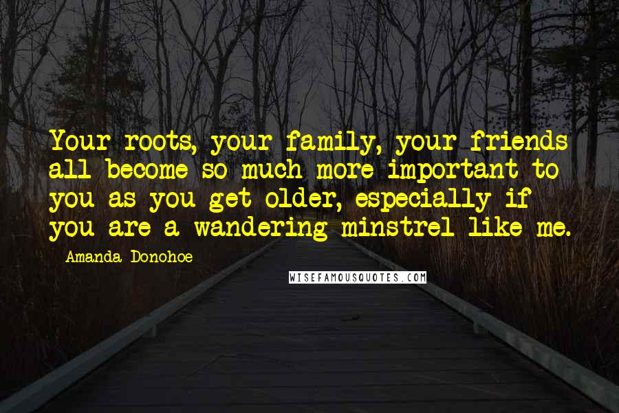 Amanda Donohoe Quotes: Your roots, your family, your friends all become so much more important to you as you get older, especially if you are a wandering minstrel like me.