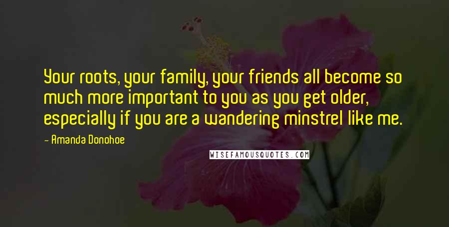 Amanda Donohoe Quotes: Your roots, your family, your friends all become so much more important to you as you get older, especially if you are a wandering minstrel like me.