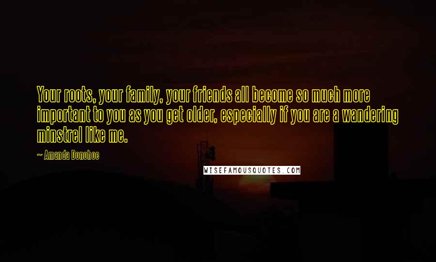 Amanda Donohoe Quotes: Your roots, your family, your friends all become so much more important to you as you get older, especially if you are a wandering minstrel like me.