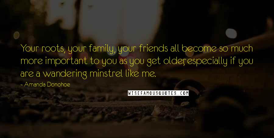Amanda Donohoe Quotes: Your roots, your family, your friends all become so much more important to you as you get older, especially if you are a wandering minstrel like me.