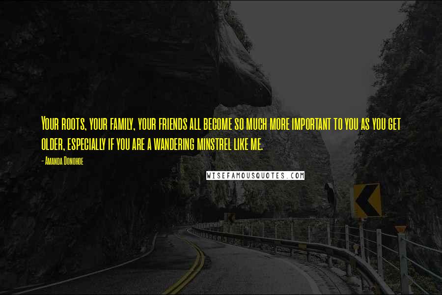 Amanda Donohoe Quotes: Your roots, your family, your friends all become so much more important to you as you get older, especially if you are a wandering minstrel like me.