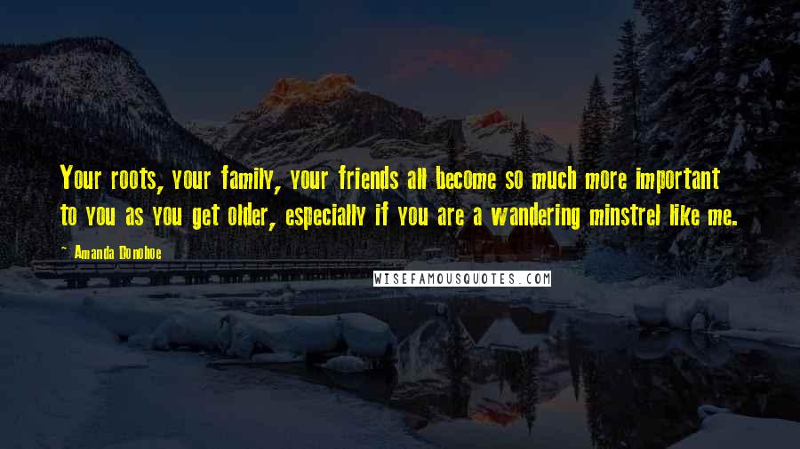 Amanda Donohoe Quotes: Your roots, your family, your friends all become so much more important to you as you get older, especially if you are a wandering minstrel like me.