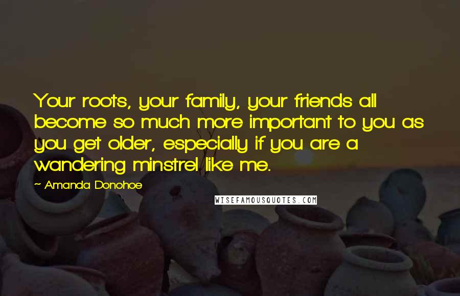 Amanda Donohoe Quotes: Your roots, your family, your friends all become so much more important to you as you get older, especially if you are a wandering minstrel like me.
