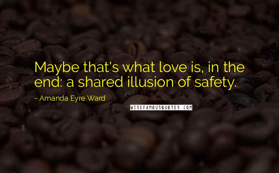 Amanda Eyre Ward Quotes: Maybe that's what love is, in the end: a shared illusion of safety.