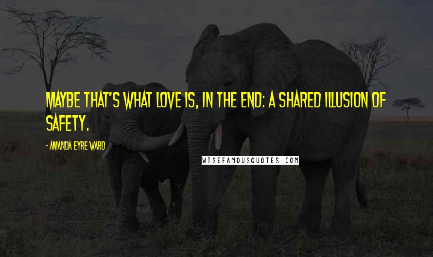 Amanda Eyre Ward Quotes: Maybe that's what love is, in the end: a shared illusion of safety.