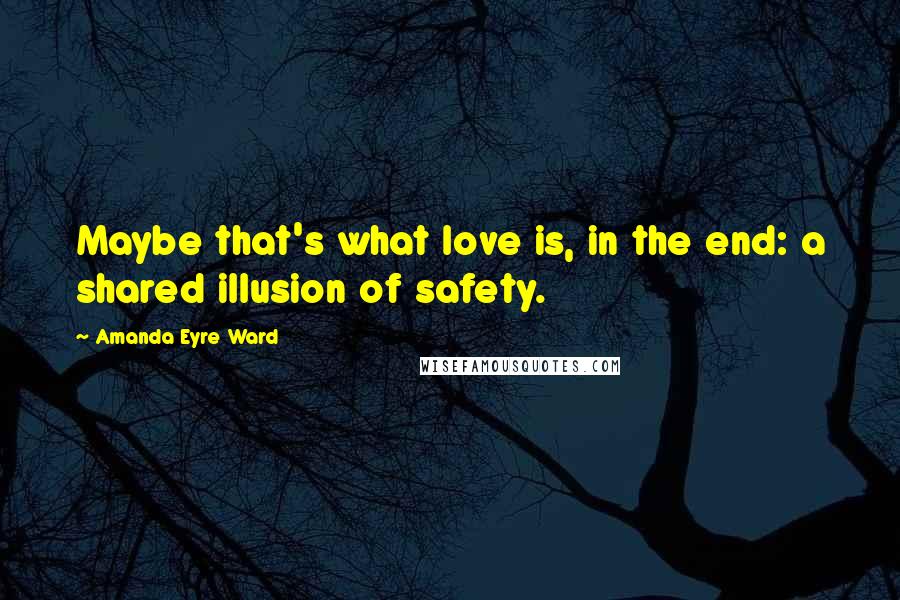 Amanda Eyre Ward Quotes: Maybe that's what love is, in the end: a shared illusion of safety.