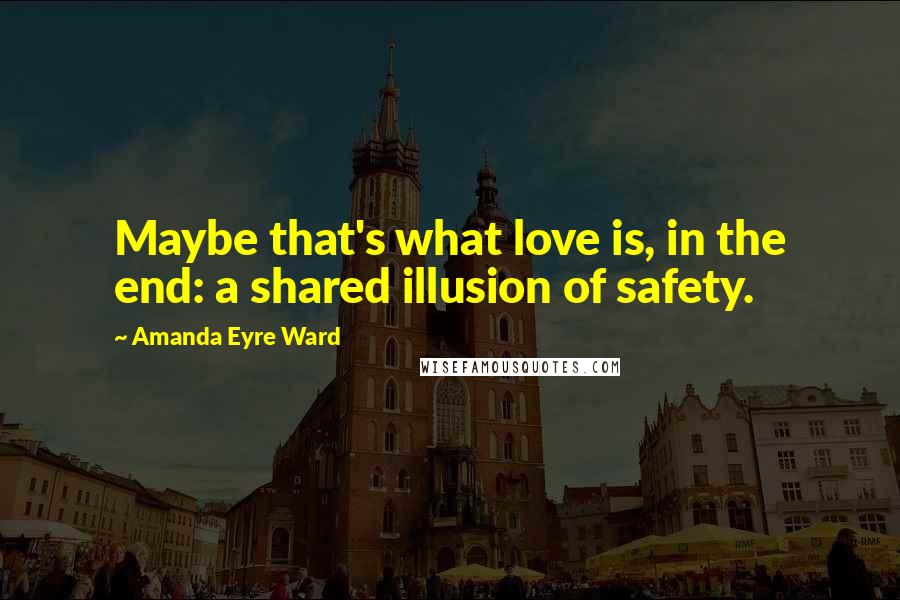 Amanda Eyre Ward Quotes: Maybe that's what love is, in the end: a shared illusion of safety.
