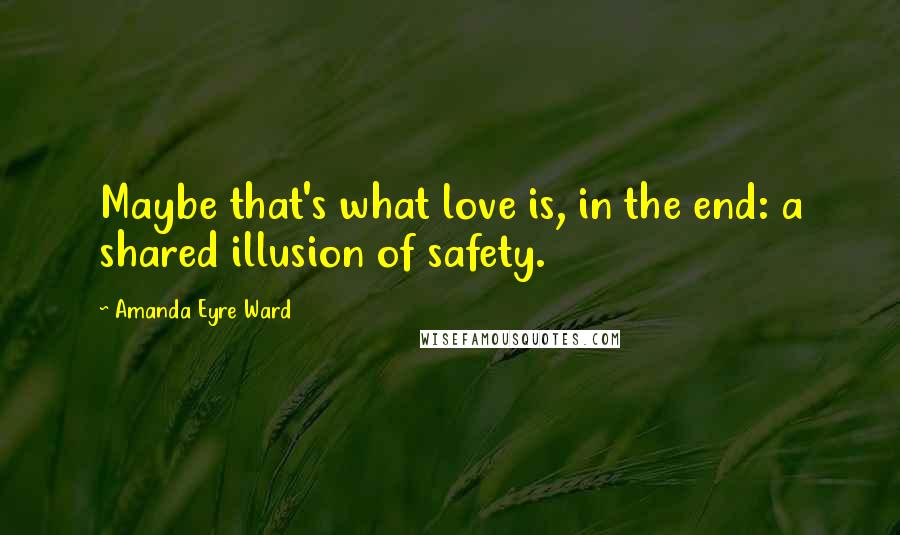 Amanda Eyre Ward Quotes: Maybe that's what love is, in the end: a shared illusion of safety.