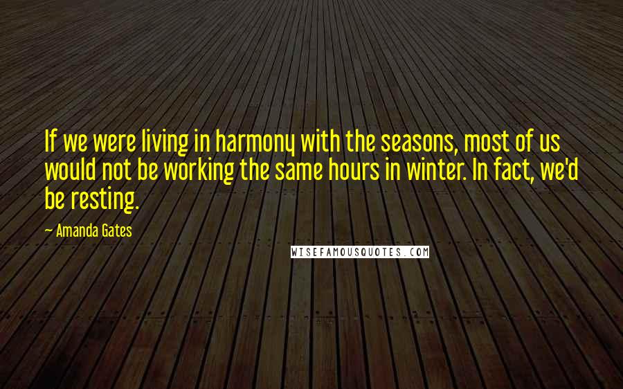 Amanda Gates Quotes: If we were living in harmony with the seasons, most of us would not be working the same hours in winter. In fact, we'd be resting.