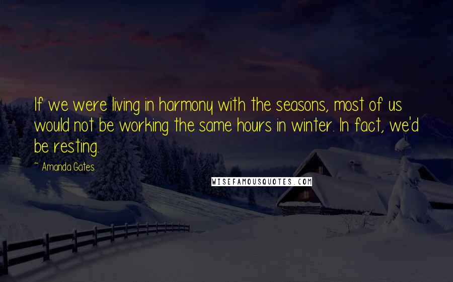 Amanda Gates Quotes: If we were living in harmony with the seasons, most of us would not be working the same hours in winter. In fact, we'd be resting.