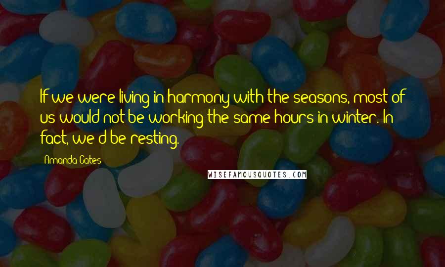 Amanda Gates Quotes: If we were living in harmony with the seasons, most of us would not be working the same hours in winter. In fact, we'd be resting.