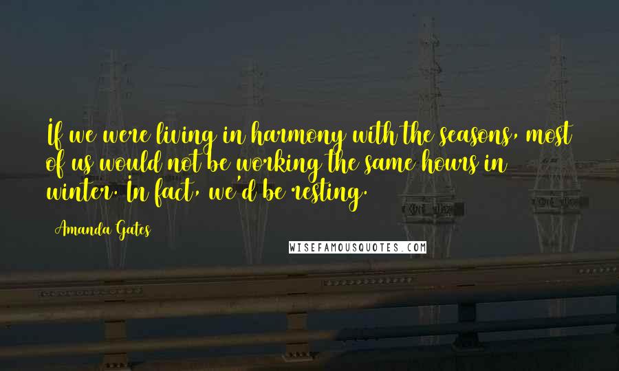 Amanda Gates Quotes: If we were living in harmony with the seasons, most of us would not be working the same hours in winter. In fact, we'd be resting.