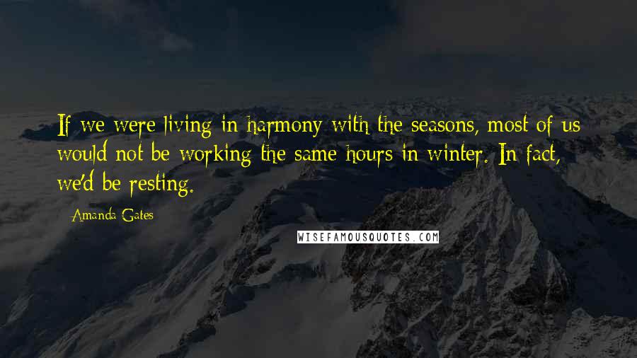 Amanda Gates Quotes: If we were living in harmony with the seasons, most of us would not be working the same hours in winter. In fact, we'd be resting.