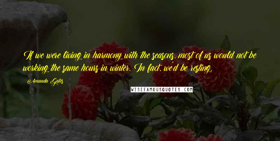 Amanda Gates Quotes: If we were living in harmony with the seasons, most of us would not be working the same hours in winter. In fact, we'd be resting.