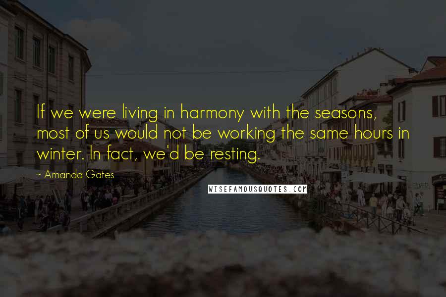 Amanda Gates Quotes: If we were living in harmony with the seasons, most of us would not be working the same hours in winter. In fact, we'd be resting.