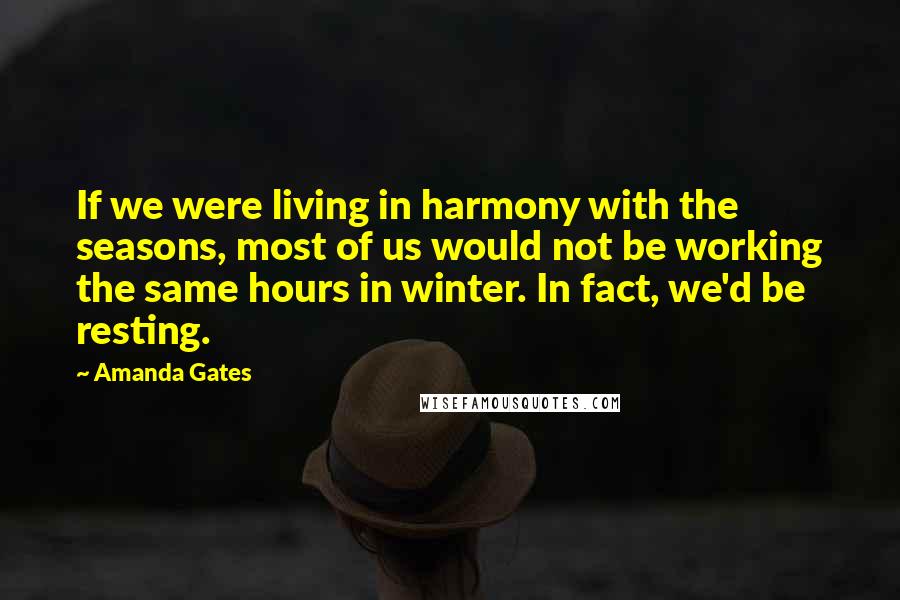 Amanda Gates Quotes: If we were living in harmony with the seasons, most of us would not be working the same hours in winter. In fact, we'd be resting.