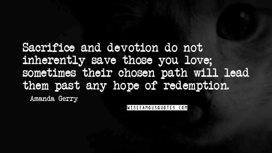 Amanda Gerry Quotes: Sacrifice and devotion do not inherently save those you love; sometimes their chosen path will lead them past any hope of redemption.