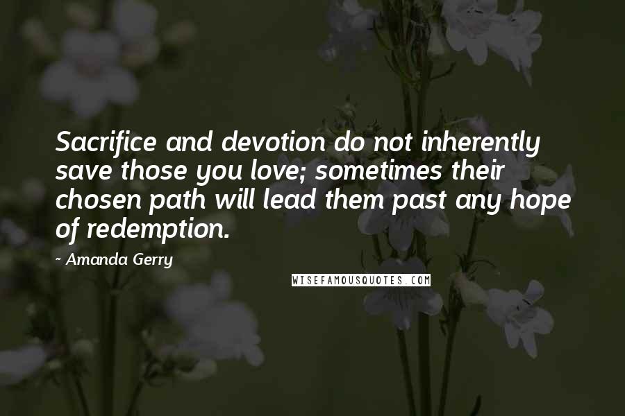 Amanda Gerry Quotes: Sacrifice and devotion do not inherently save those you love; sometimes their chosen path will lead them past any hope of redemption.