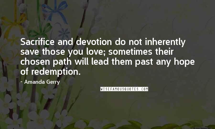 Amanda Gerry Quotes: Sacrifice and devotion do not inherently save those you love; sometimes their chosen path will lead them past any hope of redemption.
