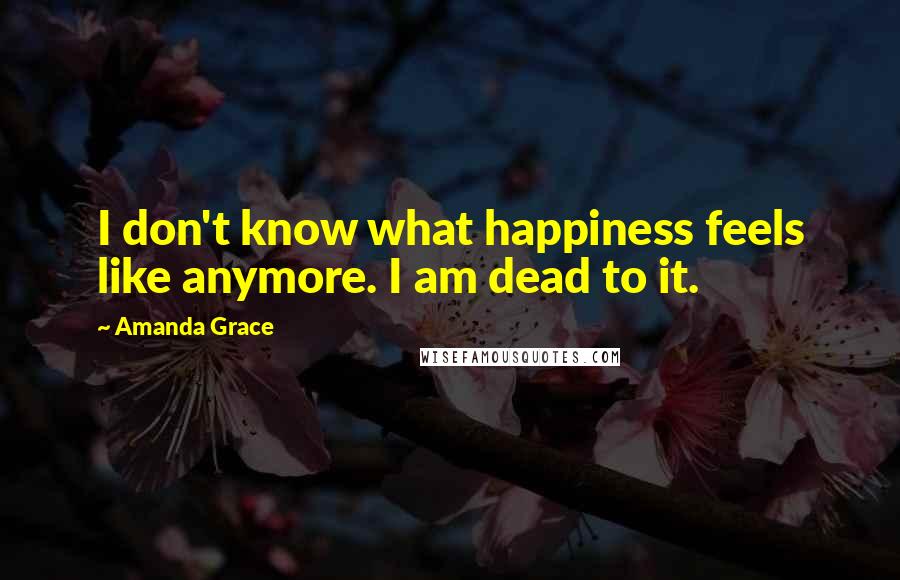 Amanda Grace Quotes: I don't know what happiness feels like anymore. I am dead to it.