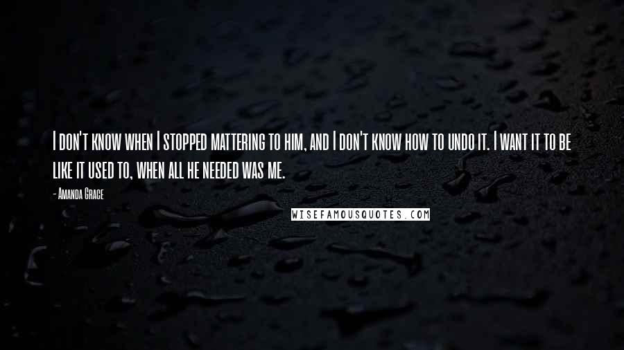 Amanda Grace Quotes: I don't know when I stopped mattering to him, and I don't know how to undo it. I want it to be like it used to, when all he needed was me.