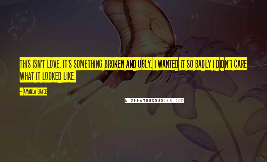 Amanda Grace Quotes: This isn't love. It's something broken and ugly. I wanted it so badly I didn't care what it looked like.