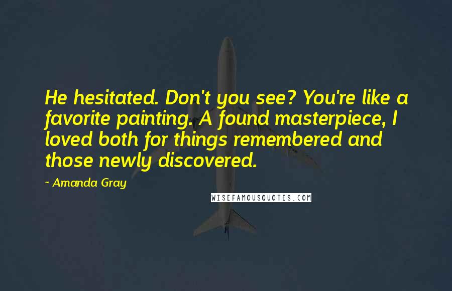 Amanda Gray Quotes: He hesitated. Don't you see? You're like a favorite painting. A found masterpiece, I loved both for things remembered and those newly discovered.